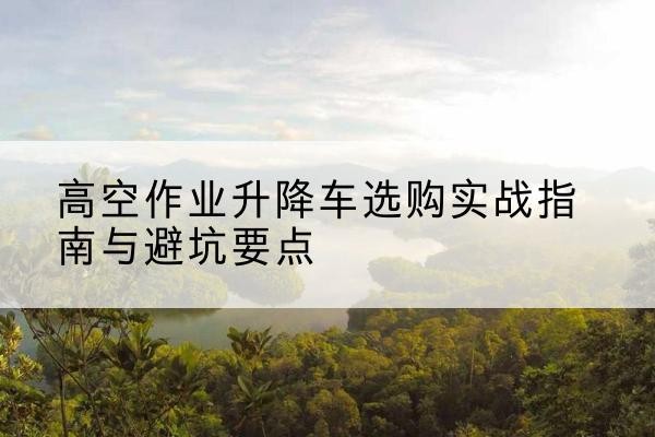 随州升降车怎么选-高空作业升降车选购实战指南与避坑要点