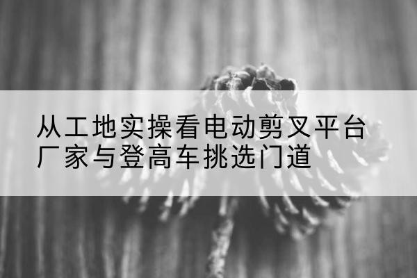 随州电动剪叉升降平台厂家-从工地实操看电动剪叉平台厂家与登高车挑选门道