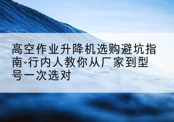 随州升降平台厂家-高空作业升降机选购避坑指南-行内人教你从厂家到型号一次选对
