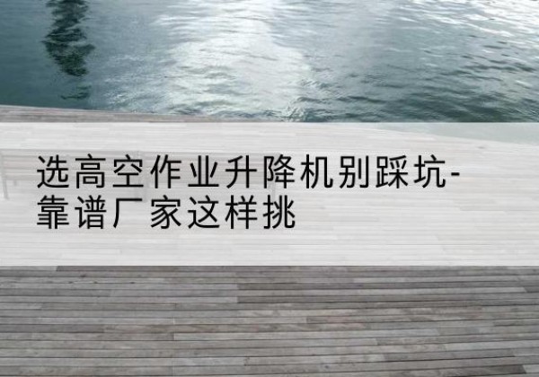 随州剪叉式升降机厂家-选高空作业升降机别踩坑-靠谱厂家这样挑