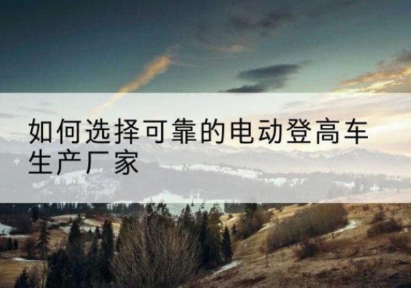 随州电动登高车厂家-如何选择可靠的电动登高车生产厂家