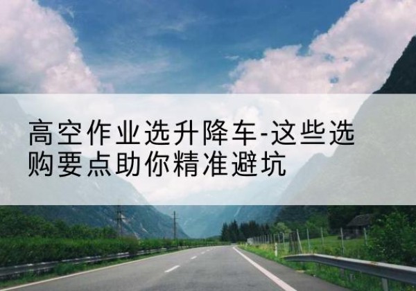 随州升降车厂家-高空作业选升降车-这些选购要点助你*避坑