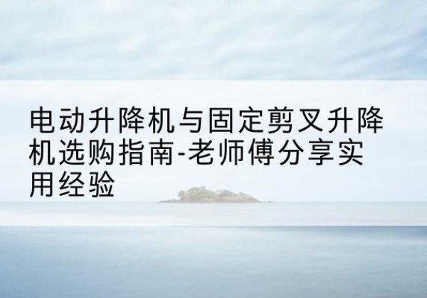 随州电动升降机怎么选-电动升降机与固定剪叉升降机选购指南-老师傅分享实用经验