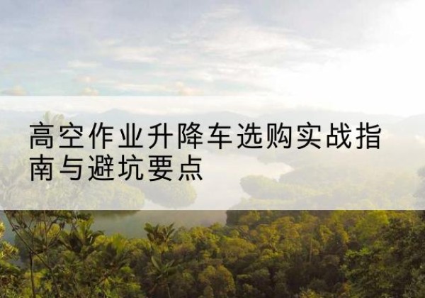 随州升降车怎么选-高空作业升降车选购实战指南与避坑要点