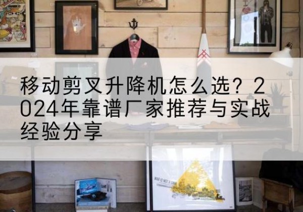 随州升降平台厂家推荐-移动剪叉升降机怎么选？2024年靠谱厂家推荐与实战经验分享